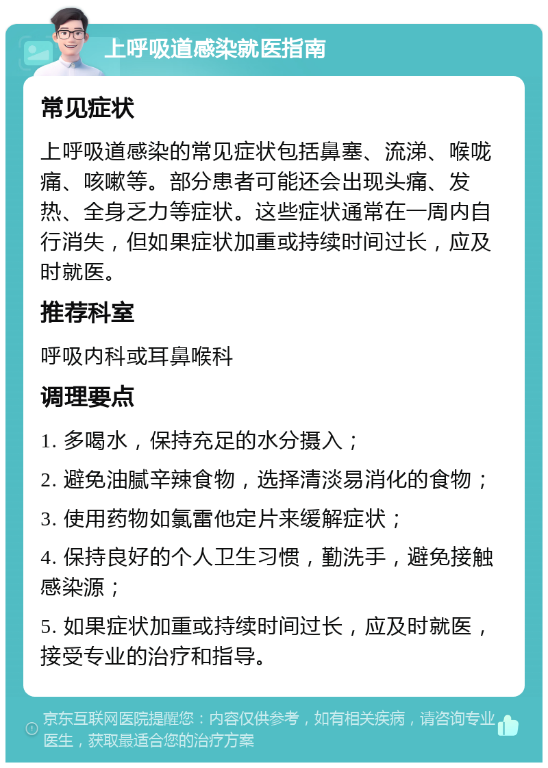 上呼吸道感染就医指南 常见症状 上呼吸道感染的常见症状包括鼻塞、流涕、喉咙痛、咳嗽等。部分患者可能还会出现头痛、发热、全身乏力等症状。这些症状通常在一周内自行消失，但如果症状加重或持续时间过长，应及时就医。 推荐科室 呼吸内科或耳鼻喉科 调理要点 1. 多喝水，保持充足的水分摄入； 2. 避免油腻辛辣食物，选择清淡易消化的食物； 3. 使用药物如氯雷他定片来缓解症状； 4. 保持良好的个人卫生习惯，勤洗手，避免接触感染源； 5. 如果症状加重或持续时间过长，应及时就医，接受专业的治疗和指导。