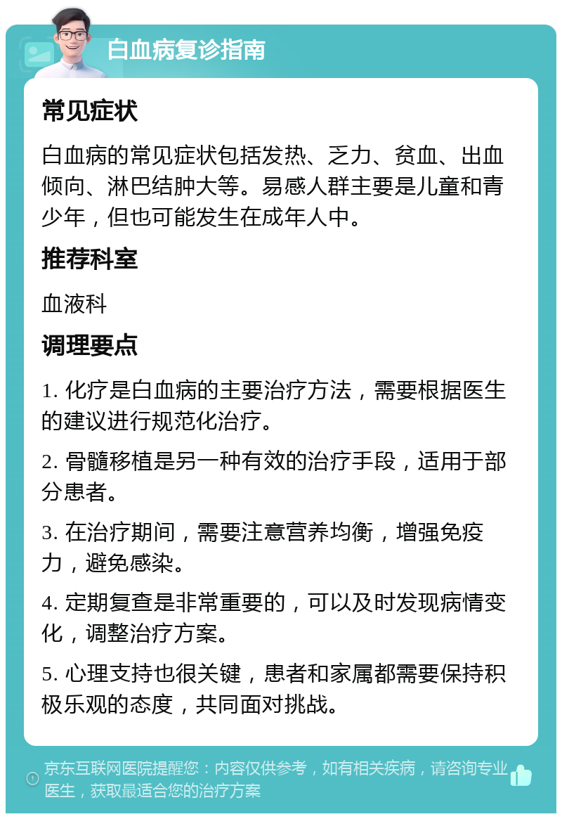 白血病复诊指南 常见症状 白血病的常见症状包括发热、乏力、贫血、出血倾向、淋巴结肿大等。易感人群主要是儿童和青少年，但也可能发生在成年人中。 推荐科室 血液科 调理要点 1. 化疗是白血病的主要治疗方法，需要根据医生的建议进行规范化治疗。 2. 骨髓移植是另一种有效的治疗手段，适用于部分患者。 3. 在治疗期间，需要注意营养均衡，增强免疫力，避免感染。 4. 定期复查是非常重要的，可以及时发现病情变化，调整治疗方案。 5. 心理支持也很关键，患者和家属都需要保持积极乐观的态度，共同面对挑战。