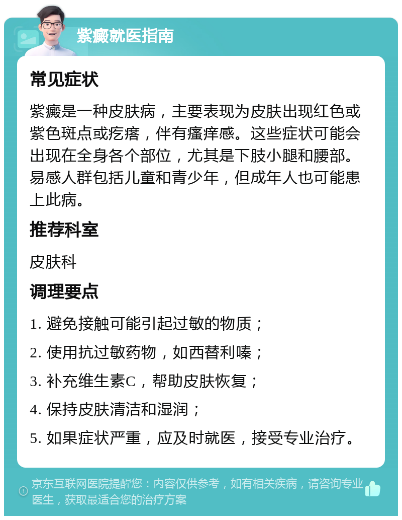 紫癜就医指南 常见症状 紫癜是一种皮肤病，主要表现为皮肤出现红色或紫色斑点或疙瘩，伴有瘙痒感。这些症状可能会出现在全身各个部位，尤其是下肢小腿和腰部。易感人群包括儿童和青少年，但成年人也可能患上此病。 推荐科室 皮肤科 调理要点 1. 避免接触可能引起过敏的物质； 2. 使用抗过敏药物，如西替利嗪； 3. 补充维生素C，帮助皮肤恢复； 4. 保持皮肤清洁和湿润； 5. 如果症状严重，应及时就医，接受专业治疗。