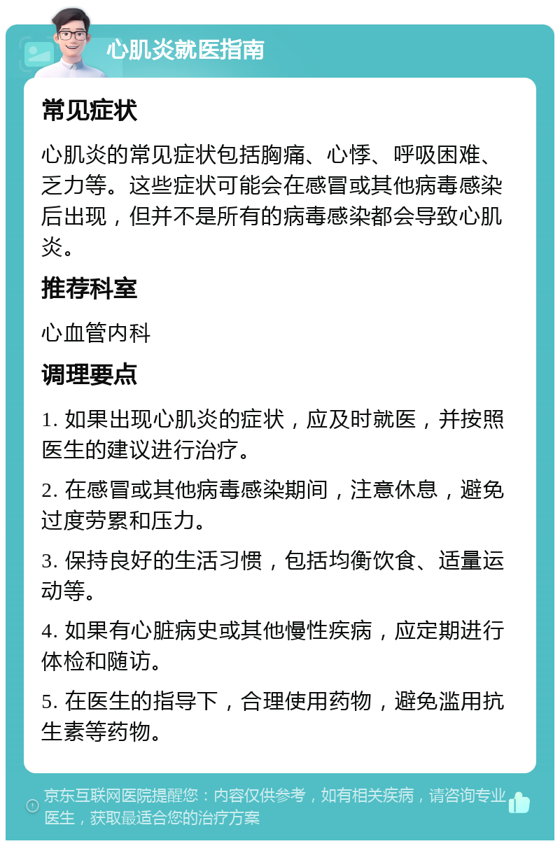 心肌炎就医指南 常见症状 心肌炎的常见症状包括胸痛、心悸、呼吸困难、乏力等。这些症状可能会在感冒或其他病毒感染后出现，但并不是所有的病毒感染都会导致心肌炎。 推荐科室 心血管内科 调理要点 1. 如果出现心肌炎的症状，应及时就医，并按照医生的建议进行治疗。 2. 在感冒或其他病毒感染期间，注意休息，避免过度劳累和压力。 3. 保持良好的生活习惯，包括均衡饮食、适量运动等。 4. 如果有心脏病史或其他慢性疾病，应定期进行体检和随访。 5. 在医生的指导下，合理使用药物，避免滥用抗生素等药物。