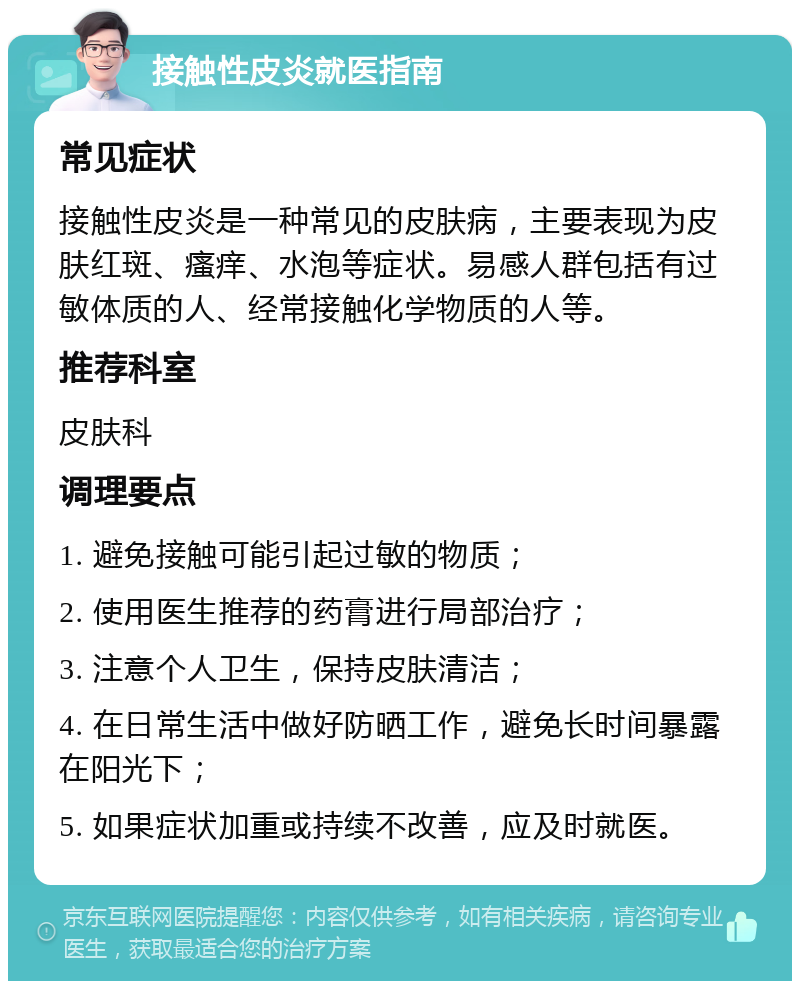 接触性皮炎就医指南 常见症状 接触性皮炎是一种常见的皮肤病，主要表现为皮肤红斑、瘙痒、水泡等症状。易感人群包括有过敏体质的人、经常接触化学物质的人等。 推荐科室 皮肤科 调理要点 1. 避免接触可能引起过敏的物质； 2. 使用医生推荐的药膏进行局部治疗； 3. 注意个人卫生，保持皮肤清洁； 4. 在日常生活中做好防晒工作，避免长时间暴露在阳光下； 5. 如果症状加重或持续不改善，应及时就医。