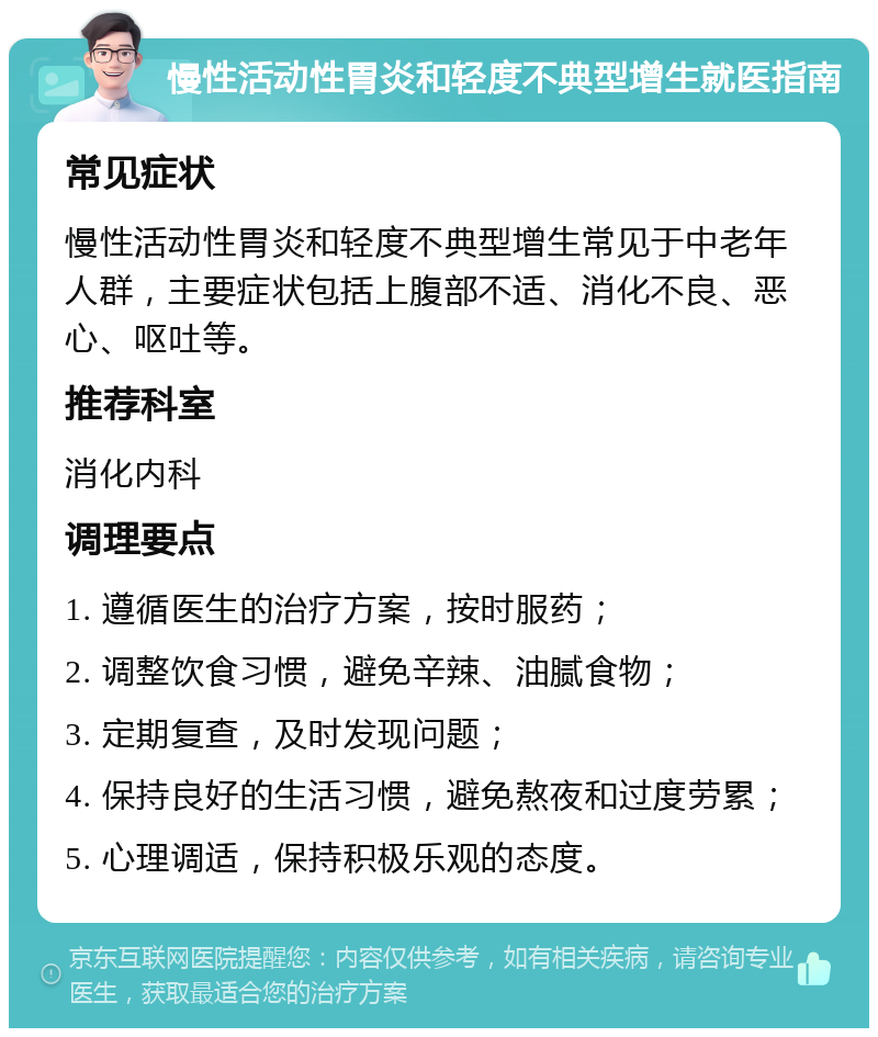 慢性活动性胃炎和轻度不典型增生就医指南 常见症状 慢性活动性胃炎和轻度不典型增生常见于中老年人群，主要症状包括上腹部不适、消化不良、恶心、呕吐等。 推荐科室 消化内科 调理要点 1. 遵循医生的治疗方案，按时服药； 2. 调整饮食习惯，避免辛辣、油腻食物； 3. 定期复查，及时发现问题； 4. 保持良好的生活习惯，避免熬夜和过度劳累； 5. 心理调适，保持积极乐观的态度。