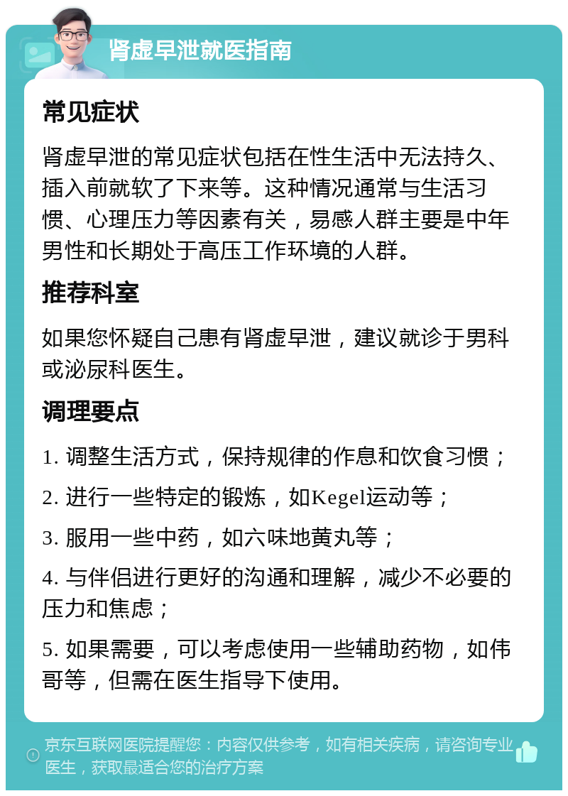 肾虚早泄就医指南 常见症状 肾虚早泄的常见症状包括在性生活中无法持久、插入前就软了下来等。这种情况通常与生活习惯、心理压力等因素有关，易感人群主要是中年男性和长期处于高压工作环境的人群。 推荐科室 如果您怀疑自己患有肾虚早泄，建议就诊于男科或泌尿科医生。 调理要点 1. 调整生活方式，保持规律的作息和饮食习惯； 2. 进行一些特定的锻炼，如Kegel运动等； 3. 服用一些中药，如六味地黄丸等； 4. 与伴侣进行更好的沟通和理解，减少不必要的压力和焦虑； 5. 如果需要，可以考虑使用一些辅助药物，如伟哥等，但需在医生指导下使用。