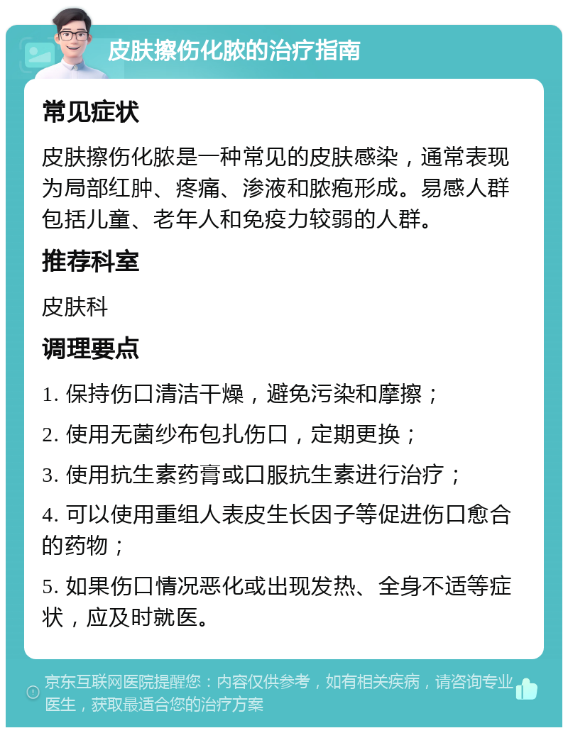 皮肤擦伤化脓的治疗指南 常见症状 皮肤擦伤化脓是一种常见的皮肤感染，通常表现为局部红肿、疼痛、渗液和脓疱形成。易感人群包括儿童、老年人和免疫力较弱的人群。 推荐科室 皮肤科 调理要点 1. 保持伤口清洁干燥，避免污染和摩擦； 2. 使用无菌纱布包扎伤口，定期更换； 3. 使用抗生素药膏或口服抗生素进行治疗； 4. 可以使用重组人表皮生长因子等促进伤口愈合的药物； 5. 如果伤口情况恶化或出现发热、全身不适等症状，应及时就医。