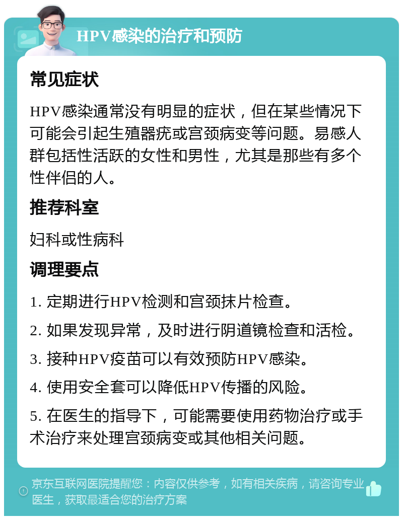 HPV感染的治疗和预防 常见症状 HPV感染通常没有明显的症状，但在某些情况下可能会引起生殖器疣或宫颈病变等问题。易感人群包括性活跃的女性和男性，尤其是那些有多个性伴侣的人。 推荐科室 妇科或性病科 调理要点 1. 定期进行HPV检测和宫颈抹片检查。 2. 如果发现异常，及时进行阴道镜检查和活检。 3. 接种HPV疫苗可以有效预防HPV感染。 4. 使用安全套可以降低HPV传播的风险。 5. 在医生的指导下，可能需要使用药物治疗或手术治疗来处理宫颈病变或其他相关问题。