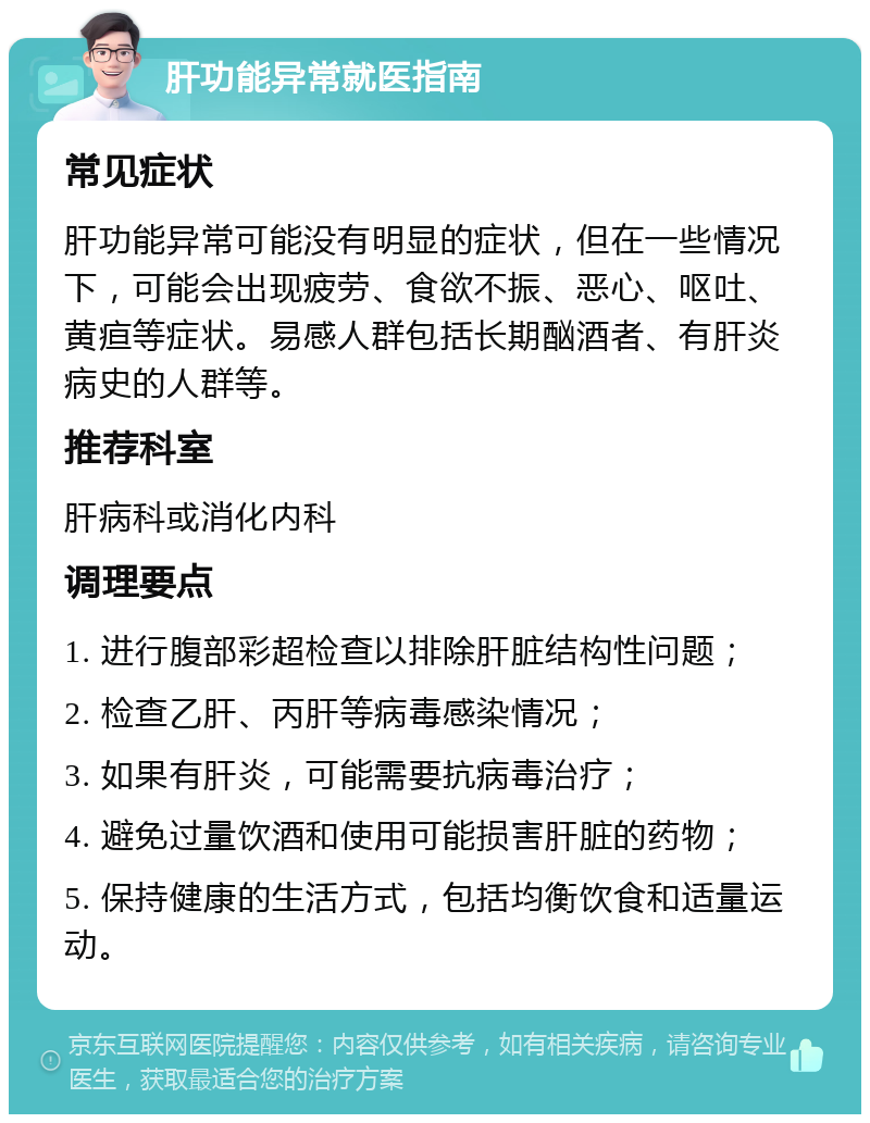 肝功能异常就医指南 常见症状 肝功能异常可能没有明显的症状，但在一些情况下，可能会出现疲劳、食欲不振、恶心、呕吐、黄疸等症状。易感人群包括长期酗酒者、有肝炎病史的人群等。 推荐科室 肝病科或消化内科 调理要点 1. 进行腹部彩超检查以排除肝脏结构性问题； 2. 检查乙肝、丙肝等病毒感染情况； 3. 如果有肝炎，可能需要抗病毒治疗； 4. 避免过量饮酒和使用可能损害肝脏的药物； 5. 保持健康的生活方式，包括均衡饮食和适量运动。