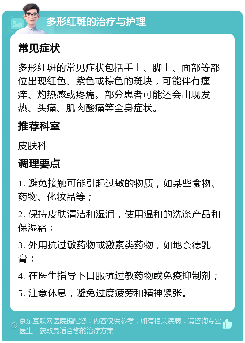 多形红斑的治疗与护理 常见症状 多形红斑的常见症状包括手上、脚上、面部等部位出现红色、紫色或棕色的斑块，可能伴有瘙痒、灼热感或疼痛。部分患者可能还会出现发热、头痛、肌肉酸痛等全身症状。 推荐科室 皮肤科 调理要点 1. 避免接触可能引起过敏的物质，如某些食物、药物、化妆品等； 2. 保持皮肤清洁和湿润，使用温和的洗涤产品和保湿霜； 3. 外用抗过敏药物或激素类药物，如地奈德乳膏； 4. 在医生指导下口服抗过敏药物或免疫抑制剂； 5. 注意休息，避免过度疲劳和精神紧张。