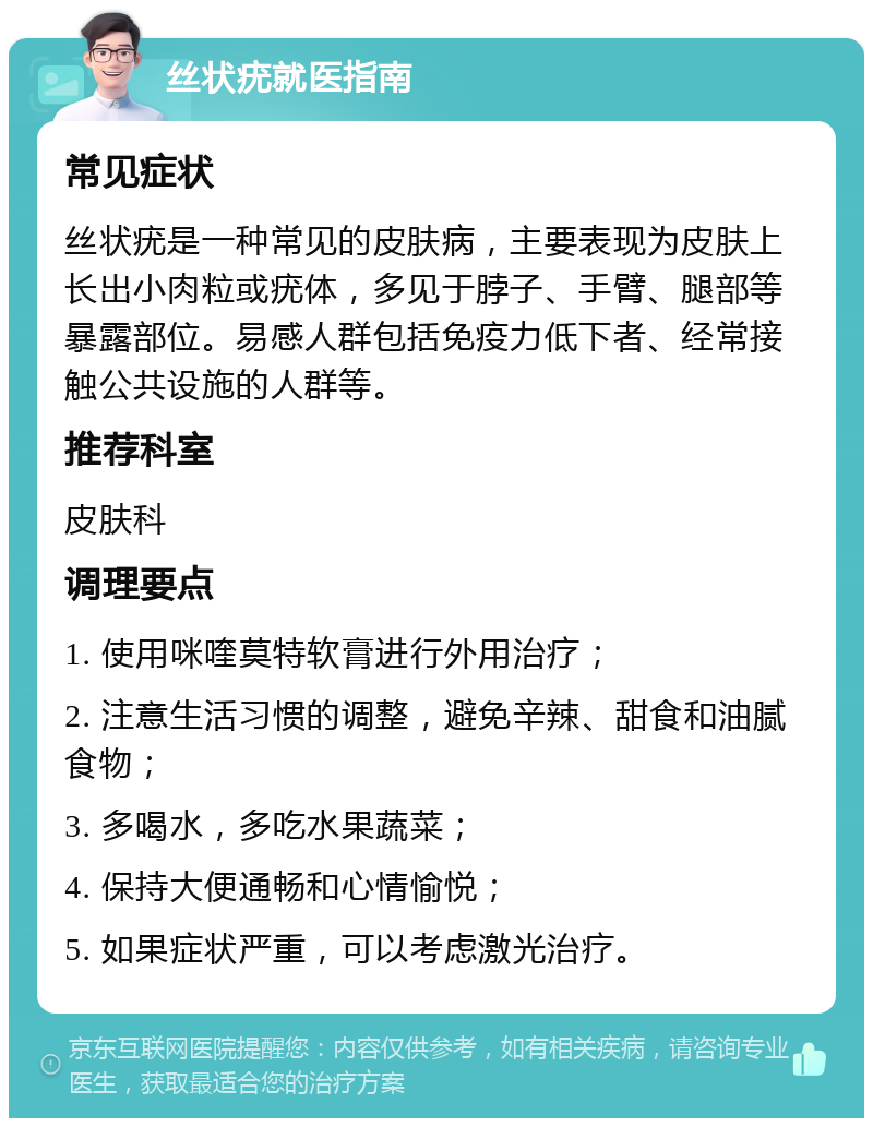 丝状疣就医指南 常见症状 丝状疣是一种常见的皮肤病，主要表现为皮肤上长出小肉粒或疣体，多见于脖子、手臂、腿部等暴露部位。易感人群包括免疫力低下者、经常接触公共设施的人群等。 推荐科室 皮肤科 调理要点 1. 使用咪喹莫特软膏进行外用治疗； 2. 注意生活习惯的调整，避免辛辣、甜食和油腻食物； 3. 多喝水，多吃水果蔬菜； 4. 保持大便通畅和心情愉悦； 5. 如果症状严重，可以考虑激光治疗。