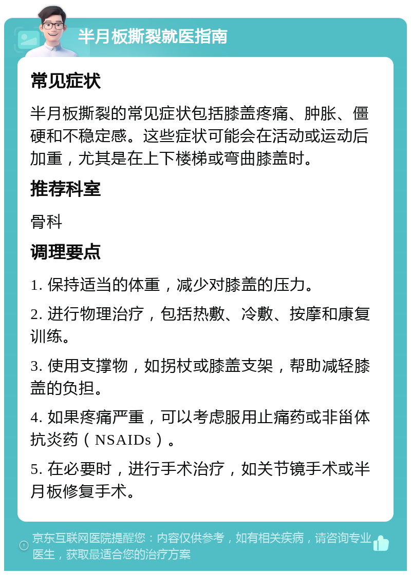 半月板撕裂就医指南 常见症状 半月板撕裂的常见症状包括膝盖疼痛、肿胀、僵硬和不稳定感。这些症状可能会在活动或运动后加重，尤其是在上下楼梯或弯曲膝盖时。 推荐科室 骨科 调理要点 1. 保持适当的体重，减少对膝盖的压力。 2. 进行物理治疗，包括热敷、冷敷、按摩和康复训练。 3. 使用支撑物，如拐杖或膝盖支架，帮助减轻膝盖的负担。 4. 如果疼痛严重，可以考虑服用止痛药或非甾体抗炎药（NSAIDs）。 5. 在必要时，进行手术治疗，如关节镜手术或半月板修复手术。