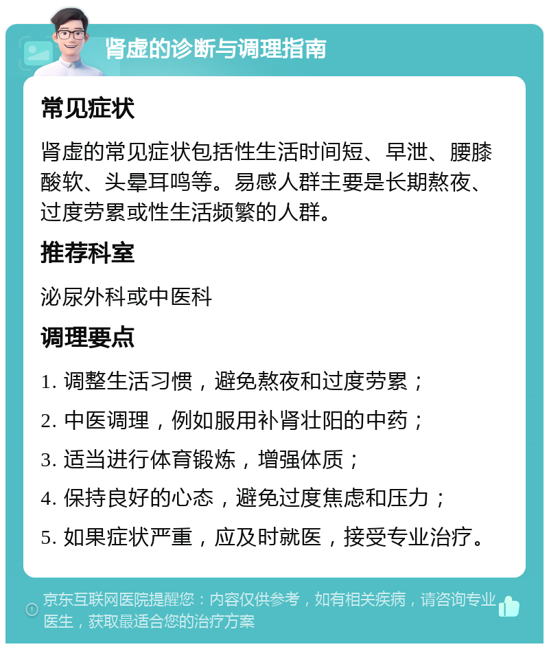 肾虚的诊断与调理指南 常见症状 肾虚的常见症状包括性生活时间短、早泄、腰膝酸软、头晕耳鸣等。易感人群主要是长期熬夜、过度劳累或性生活频繁的人群。 推荐科室 泌尿外科或中医科 调理要点 1. 调整生活习惯，避免熬夜和过度劳累； 2. 中医调理，例如服用补肾壮阳的中药； 3. 适当进行体育锻炼，增强体质； 4. 保持良好的心态，避免过度焦虑和压力； 5. 如果症状严重，应及时就医，接受专业治疗。