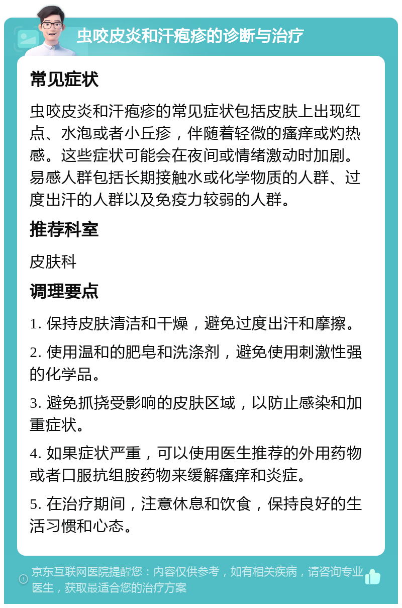 虫咬皮炎和汗疱疹的诊断与治疗 常见症状 虫咬皮炎和汗疱疹的常见症状包括皮肤上出现红点、水泡或者小丘疹，伴随着轻微的瘙痒或灼热感。这些症状可能会在夜间或情绪激动时加剧。易感人群包括长期接触水或化学物质的人群、过度出汗的人群以及免疫力较弱的人群。 推荐科室 皮肤科 调理要点 1. 保持皮肤清洁和干燥，避免过度出汗和摩擦。 2. 使用温和的肥皂和洗涤剂，避免使用刺激性强的化学品。 3. 避免抓挠受影响的皮肤区域，以防止感染和加重症状。 4. 如果症状严重，可以使用医生推荐的外用药物或者口服抗组胺药物来缓解瘙痒和炎症。 5. 在治疗期间，注意休息和饮食，保持良好的生活习惯和心态。