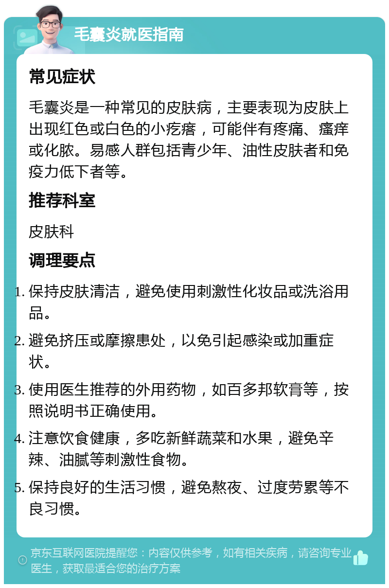 毛囊炎就医指南 常见症状 毛囊炎是一种常见的皮肤病，主要表现为皮肤上出现红色或白色的小疙瘩，可能伴有疼痛、瘙痒或化脓。易感人群包括青少年、油性皮肤者和免疫力低下者等。 推荐科室 皮肤科 调理要点 保持皮肤清洁，避免使用刺激性化妆品或洗浴用品。 避免挤压或摩擦患处，以免引起感染或加重症状。 使用医生推荐的外用药物，如百多邦软膏等，按照说明书正确使用。 注意饮食健康，多吃新鲜蔬菜和水果，避免辛辣、油腻等刺激性食物。 保持良好的生活习惯，避免熬夜、过度劳累等不良习惯。