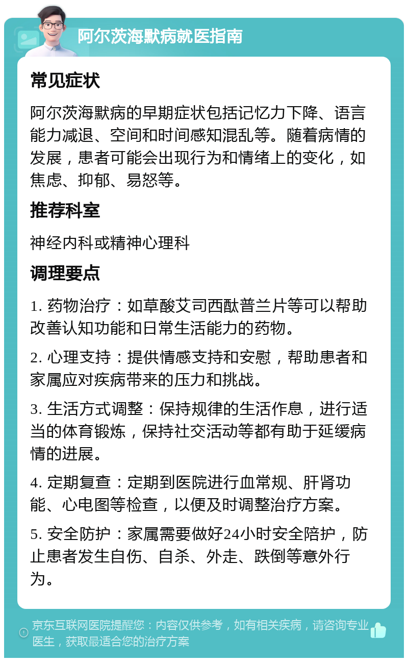 阿尔茨海默病就医指南 常见症状 阿尔茨海默病的早期症状包括记忆力下降、语言能力减退、空间和时间感知混乱等。随着病情的发展，患者可能会出现行为和情绪上的变化，如焦虑、抑郁、易怒等。 推荐科室 神经内科或精神心理科 调理要点 1. 药物治疗：如草酸艾司西酞普兰片等可以帮助改善认知功能和日常生活能力的药物。 2. 心理支持：提供情感支持和安慰，帮助患者和家属应对疾病带来的压力和挑战。 3. 生活方式调整：保持规律的生活作息，进行适当的体育锻炼，保持社交活动等都有助于延缓病情的进展。 4. 定期复查：定期到医院进行血常规、肝肾功能、心电图等检查，以便及时调整治疗方案。 5. 安全防护：家属需要做好24小时安全陪护，防止患者发生自伤、自杀、外走、跌倒等意外行为。