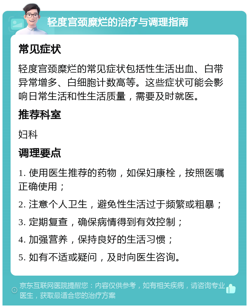 轻度宫颈糜烂的治疗与调理指南 常见症状 轻度宫颈糜烂的常见症状包括性生活出血、白带异常增多、白细胞计数高等。这些症状可能会影响日常生活和性生活质量，需要及时就医。 推荐科室 妇科 调理要点 1. 使用医生推荐的药物，如保妇康栓，按照医嘱正确使用； 2. 注意个人卫生，避免性生活过于频繁或粗暴； 3. 定期复查，确保病情得到有效控制； 4. 加强营养，保持良好的生活习惯； 5. 如有不适或疑问，及时向医生咨询。