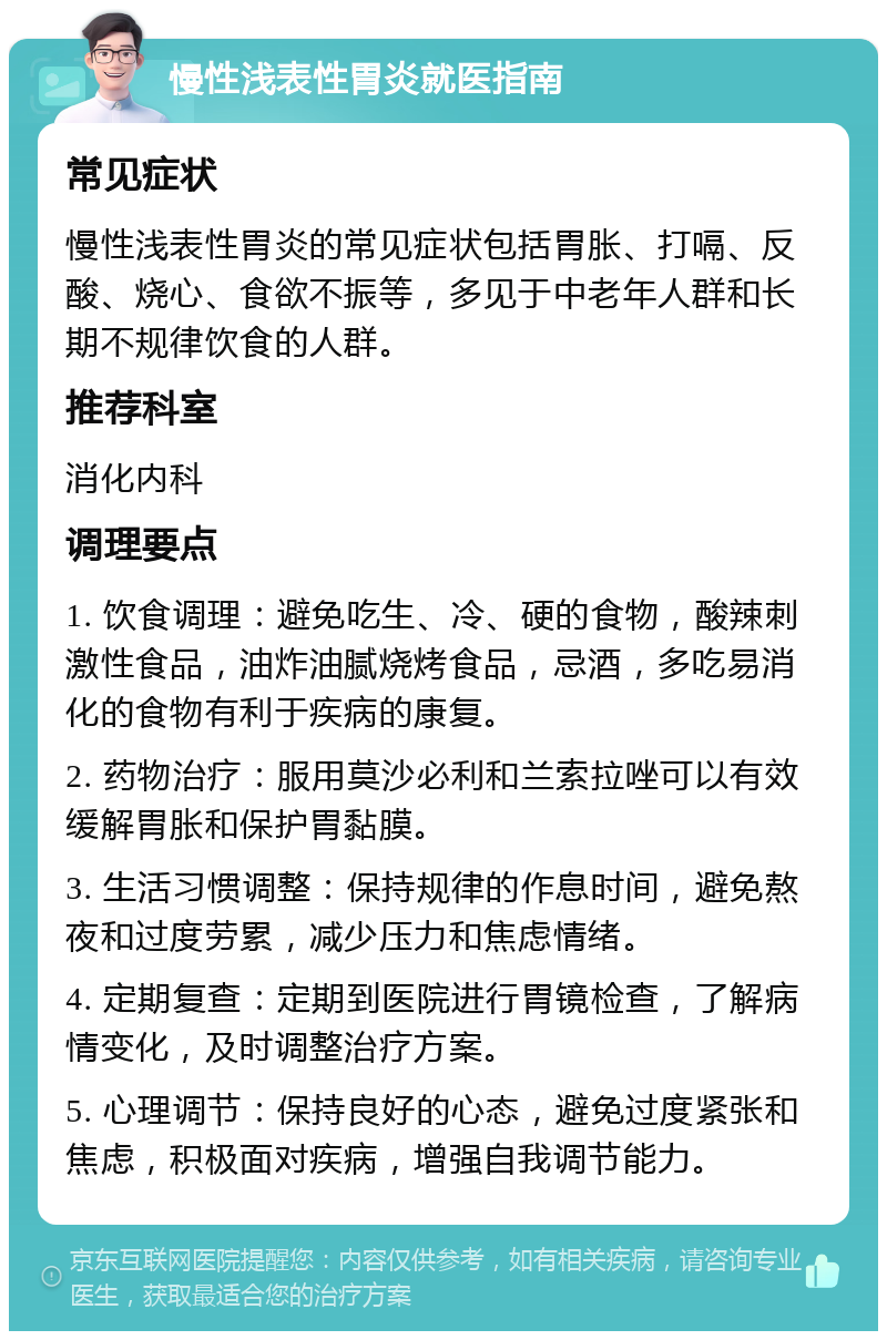 慢性浅表性胃炎就医指南 常见症状 慢性浅表性胃炎的常见症状包括胃胀、打嗝、反酸、烧心、食欲不振等，多见于中老年人群和长期不规律饮食的人群。 推荐科室 消化内科 调理要点 1. 饮食调理：避免吃生、冷、硬的食物，酸辣刺激性食品，油炸油腻烧烤食品，忌酒，多吃易消化的食物有利于疾病的康复。 2. 药物治疗：服用莫沙必利和兰索拉唑可以有效缓解胃胀和保护胃黏膜。 3. 生活习惯调整：保持规律的作息时间，避免熬夜和过度劳累，减少压力和焦虑情绪。 4. 定期复查：定期到医院进行胃镜检查，了解病情变化，及时调整治疗方案。 5. 心理调节：保持良好的心态，避免过度紧张和焦虑，积极面对疾病，增强自我调节能力。