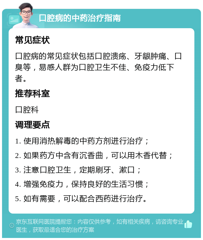 口腔病的中药治疗指南 常见症状 口腔病的常见症状包括口腔溃疡、牙龈肿痛、口臭等，易感人群为口腔卫生不佳、免疫力低下者。 推荐科室 口腔科 调理要点 1. 使用消热解毒的中药方剂进行治疗； 2. 如果药方中含有沉香曲，可以用木香代替； 3. 注意口腔卫生，定期刷牙、漱口； 4. 增强免疫力，保持良好的生活习惯； 5. 如有需要，可以配合西药进行治疗。