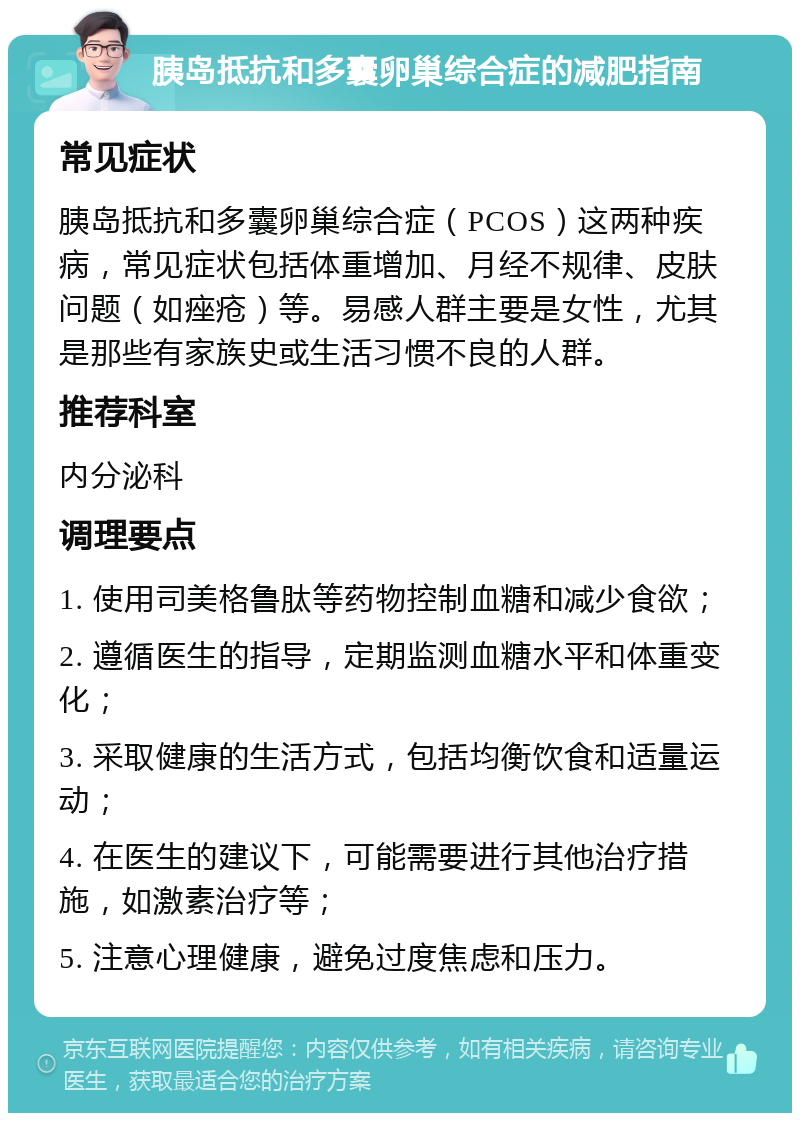 胰岛抵抗和多囊卵巢综合症的减肥指南 常见症状 胰岛抵抗和多囊卵巢综合症（PCOS）这两种疾病，常见症状包括体重增加、月经不规律、皮肤问题（如痤疮）等。易感人群主要是女性，尤其是那些有家族史或生活习惯不良的人群。 推荐科室 内分泌科 调理要点 1. 使用司美格鲁肽等药物控制血糖和减少食欲； 2. 遵循医生的指导，定期监测血糖水平和体重变化； 3. 采取健康的生活方式，包括均衡饮食和适量运动； 4. 在医生的建议下，可能需要进行其他治疗措施，如激素治疗等； 5. 注意心理健康，避免过度焦虑和压力。