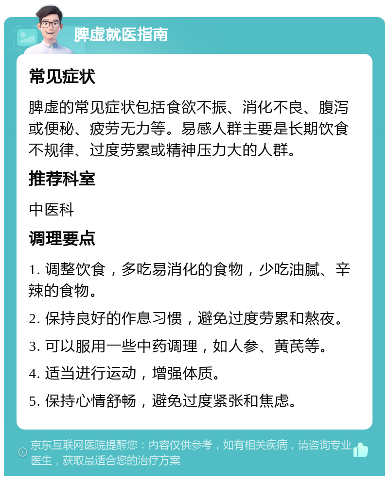 脾虚就医指南 常见症状 脾虚的常见症状包括食欲不振、消化不良、腹泻或便秘、疲劳无力等。易感人群主要是长期饮食不规律、过度劳累或精神压力大的人群。 推荐科室 中医科 调理要点 1. 调整饮食，多吃易消化的食物，少吃油腻、辛辣的食物。 2. 保持良好的作息习惯，避免过度劳累和熬夜。 3. 可以服用一些中药调理，如人参、黄芪等。 4. 适当进行运动，增强体质。 5. 保持心情舒畅，避免过度紧张和焦虑。