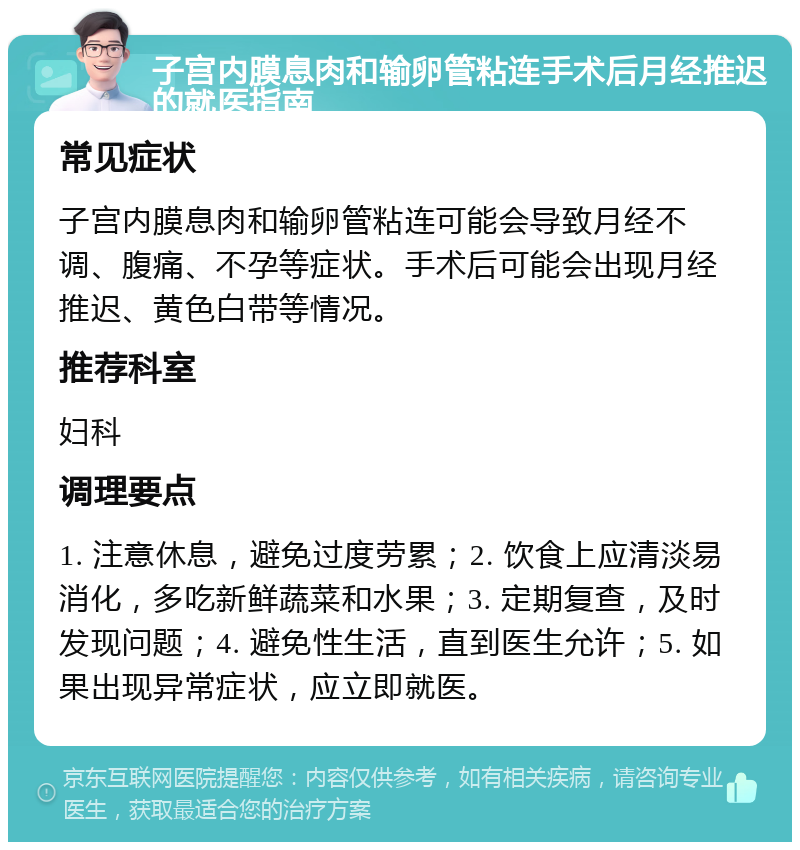 子宫内膜息肉和输卵管粘连手术后月经推迟的就医指南 常见症状 子宫内膜息肉和输卵管粘连可能会导致月经不调、腹痛、不孕等症状。手术后可能会出现月经推迟、黄色白带等情况。 推荐科室 妇科 调理要点 1. 注意休息，避免过度劳累；2. 饮食上应清淡易消化，多吃新鲜蔬菜和水果；3. 定期复查，及时发现问题；4. 避免性生活，直到医生允许；5. 如果出现异常症状，应立即就医。