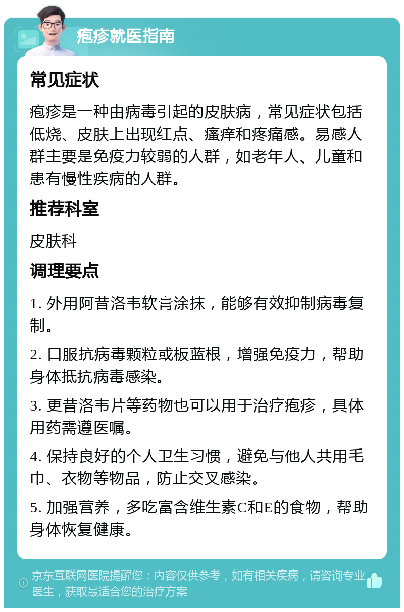 疱疹就医指南 常见症状 疱疹是一种由病毒引起的皮肤病，常见症状包括低烧、皮肤上出现红点、瘙痒和疼痛感。易感人群主要是免疫力较弱的人群，如老年人、儿童和患有慢性疾病的人群。 推荐科室 皮肤科 调理要点 1. 外用阿昔洛韦软膏涂抹，能够有效抑制病毒复制。 2. 口服抗病毒颗粒或板蓝根，增强免疫力，帮助身体抵抗病毒感染。 3. 更昔洛韦片等药物也可以用于治疗疱疹，具体用药需遵医嘱。 4. 保持良好的个人卫生习惯，避免与他人共用毛巾、衣物等物品，防止交叉感染。 5. 加强营养，多吃富含维生素C和E的食物，帮助身体恢复健康。