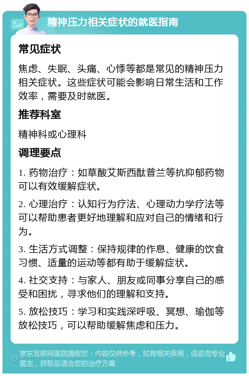 精神压力相关症状的就医指南 常见症状 焦虑、失眠、头痛、心悸等都是常见的精神压力相关症状。这些症状可能会影响日常生活和工作效率，需要及时就医。 推荐科室 精神科或心理科 调理要点 1. 药物治疗：如草酸艾斯西酞普兰等抗抑郁药物可以有效缓解症状。 2. 心理治疗：认知行为疗法、心理动力学疗法等可以帮助患者更好地理解和应对自己的情绪和行为。 3. 生活方式调整：保持规律的作息、健康的饮食习惯、适量的运动等都有助于缓解症状。 4. 社交支持：与家人、朋友或同事分享自己的感受和困扰，寻求他们的理解和支持。 5. 放松技巧：学习和实践深呼吸、冥想、瑜伽等放松技巧，可以帮助缓解焦虑和压力。