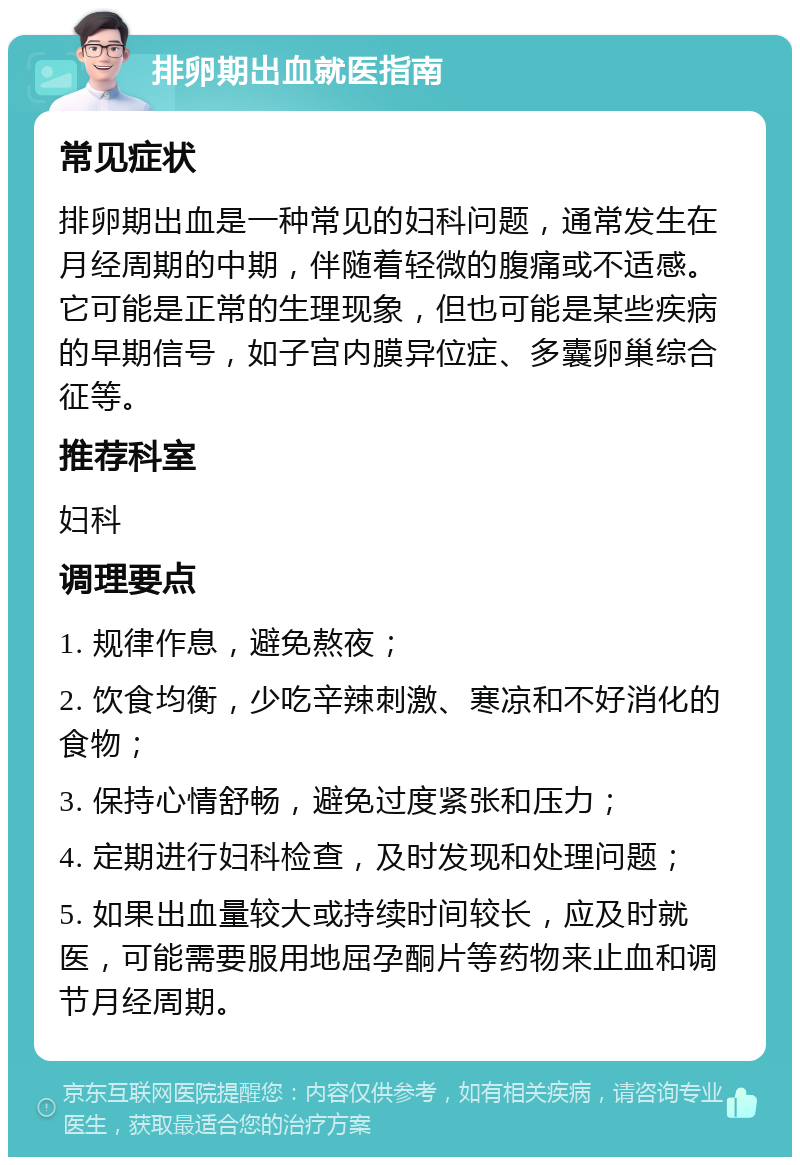 排卵期出血就医指南 常见症状 排卵期出血是一种常见的妇科问题，通常发生在月经周期的中期，伴随着轻微的腹痛或不适感。它可能是正常的生理现象，但也可能是某些疾病的早期信号，如子宫内膜异位症、多囊卵巢综合征等。 推荐科室 妇科 调理要点 1. 规律作息，避免熬夜； 2. 饮食均衡，少吃辛辣刺激、寒凉和不好消化的食物； 3. 保持心情舒畅，避免过度紧张和压力； 4. 定期进行妇科检查，及时发现和处理问题； 5. 如果出血量较大或持续时间较长，应及时就医，可能需要服用地屈孕酮片等药物来止血和调节月经周期。