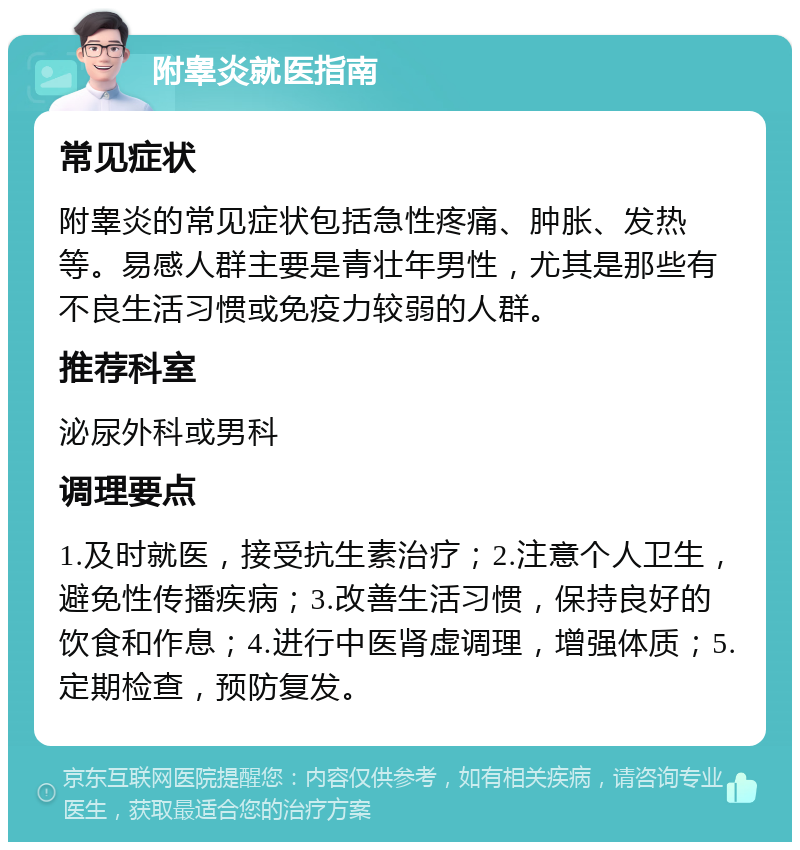 附睾炎就医指南 常见症状 附睾炎的常见症状包括急性疼痛、肿胀、发热等。易感人群主要是青壮年男性，尤其是那些有不良生活习惯或免疫力较弱的人群。 推荐科室 泌尿外科或男科 调理要点 1.及时就医，接受抗生素治疗；2.注意个人卫生，避免性传播疾病；3.改善生活习惯，保持良好的饮食和作息；4.进行中医肾虚调理，增强体质；5.定期检查，预防复发。