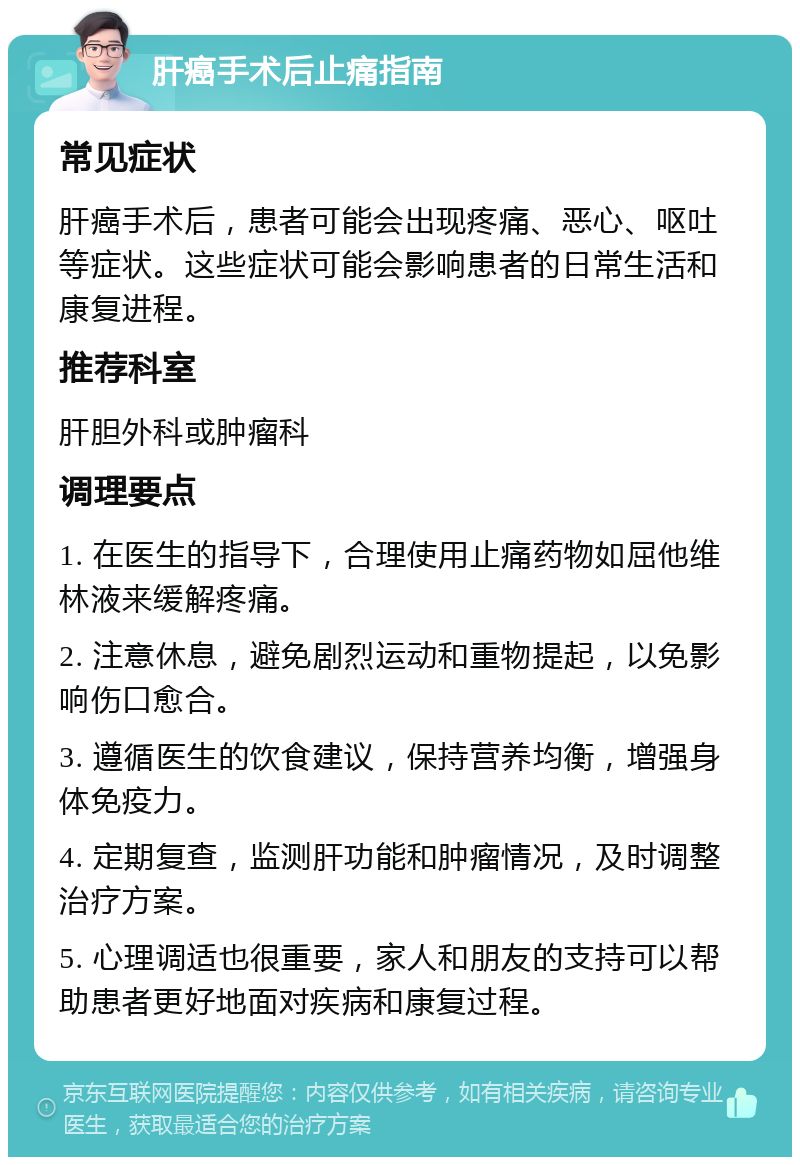 肝癌手术后止痛指南 常见症状 肝癌手术后，患者可能会出现疼痛、恶心、呕吐等症状。这些症状可能会影响患者的日常生活和康复进程。 推荐科室 肝胆外科或肿瘤科 调理要点 1. 在医生的指导下，合理使用止痛药物如屈他维林液来缓解疼痛。 2. 注意休息，避免剧烈运动和重物提起，以免影响伤口愈合。 3. 遵循医生的饮食建议，保持营养均衡，增强身体免疫力。 4. 定期复查，监测肝功能和肿瘤情况，及时调整治疗方案。 5. 心理调适也很重要，家人和朋友的支持可以帮助患者更好地面对疾病和康复过程。