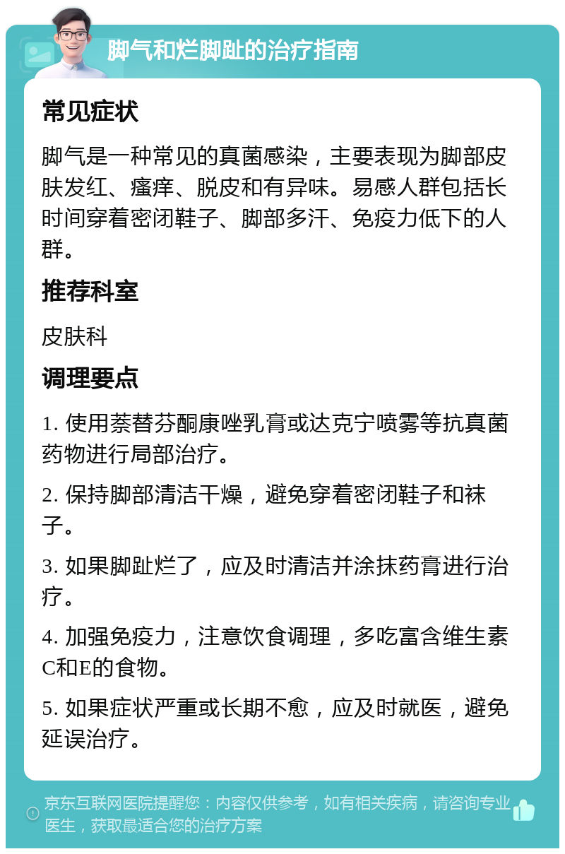 脚气和烂脚趾的治疗指南 常见症状 脚气是一种常见的真菌感染，主要表现为脚部皮肤发红、瘙痒、脱皮和有异味。易感人群包括长时间穿着密闭鞋子、脚部多汗、免疫力低下的人群。 推荐科室 皮肤科 调理要点 1. 使用萘替芬酮康唑乳膏或达克宁喷雾等抗真菌药物进行局部治疗。 2. 保持脚部清洁干燥，避免穿着密闭鞋子和袜子。 3. 如果脚趾烂了，应及时清洁并涂抹药膏进行治疗。 4. 加强免疫力，注意饮食调理，多吃富含维生素C和E的食物。 5. 如果症状严重或长期不愈，应及时就医，避免延误治疗。