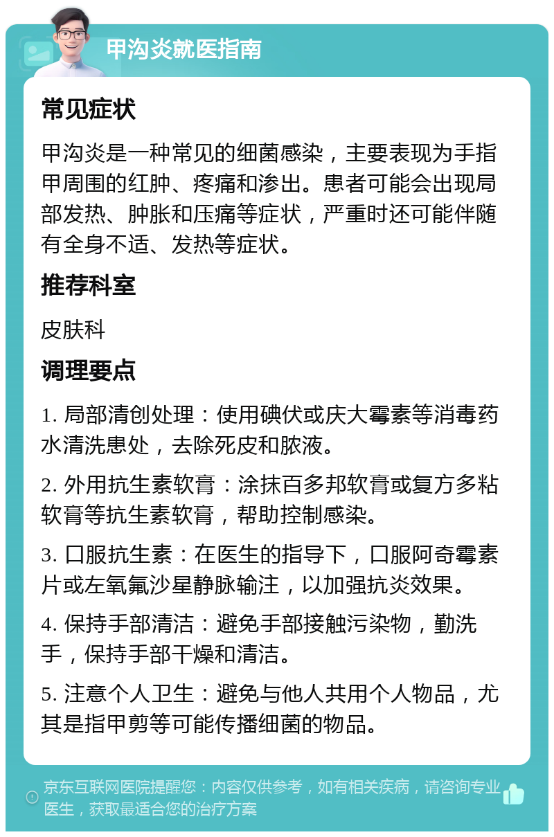 甲沟炎就医指南 常见症状 甲沟炎是一种常见的细菌感染，主要表现为手指甲周围的红肿、疼痛和渗出。患者可能会出现局部发热、肿胀和压痛等症状，严重时还可能伴随有全身不适、发热等症状。 推荐科室 皮肤科 调理要点 1. 局部清创处理：使用碘伏或庆大霉素等消毒药水清洗患处，去除死皮和脓液。 2. 外用抗生素软膏：涂抹百多邦软膏或复方多粘软膏等抗生素软膏，帮助控制感染。 3. 口服抗生素：在医生的指导下，口服阿奇霉素片或左氧氟沙星静脉输注，以加强抗炎效果。 4. 保持手部清洁：避免手部接触污染物，勤洗手，保持手部干燥和清洁。 5. 注意个人卫生：避免与他人共用个人物品，尤其是指甲剪等可能传播细菌的物品。