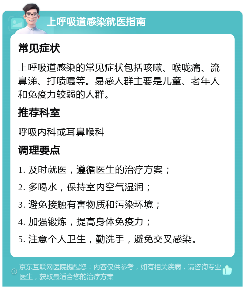 上呼吸道感染就医指南 常见症状 上呼吸道感染的常见症状包括咳嗽、喉咙痛、流鼻涕、打喷嚏等。易感人群主要是儿童、老年人和免疫力较弱的人群。 推荐科室 呼吸内科或耳鼻喉科 调理要点 1. 及时就医，遵循医生的治疗方案； 2. 多喝水，保持室内空气湿润； 3. 避免接触有害物质和污染环境； 4. 加强锻炼，提高身体免疫力； 5. 注意个人卫生，勤洗手，避免交叉感染。