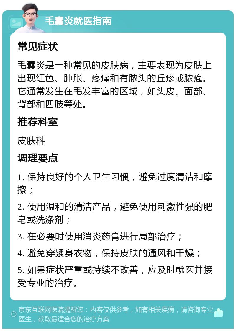 毛囊炎就医指南 常见症状 毛囊炎是一种常见的皮肤病，主要表现为皮肤上出现红色、肿胀、疼痛和有脓头的丘疹或脓疱。它通常发生在毛发丰富的区域，如头皮、面部、背部和四肢等处。 推荐科室 皮肤科 调理要点 1. 保持良好的个人卫生习惯，避免过度清洁和摩擦； 2. 使用温和的清洁产品，避免使用刺激性强的肥皂或洗涤剂； 3. 在必要时使用消炎药膏进行局部治疗； 4. 避免穿紧身衣物，保持皮肤的通风和干燥； 5. 如果症状严重或持续不改善，应及时就医并接受专业的治疗。