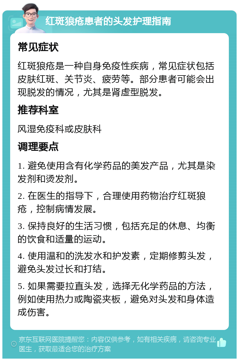 红斑狼疮患者的头发护理指南 常见症状 红斑狼疮是一种自身免疫性疾病，常见症状包括皮肤红斑、关节炎、疲劳等。部分患者可能会出现脱发的情况，尤其是肾虚型脱发。 推荐科室 风湿免疫科或皮肤科 调理要点 1. 避免使用含有化学药品的美发产品，尤其是染发剂和烫发剂。 2. 在医生的指导下，合理使用药物治疗红斑狼疮，控制病情发展。 3. 保持良好的生活习惯，包括充足的休息、均衡的饮食和适量的运动。 4. 使用温和的洗发水和护发素，定期修剪头发，避免头发过长和打结。 5. 如果需要拉直头发，选择无化学药品的方法，例如使用热力或陶瓷夹板，避免对头发和身体造成伤害。