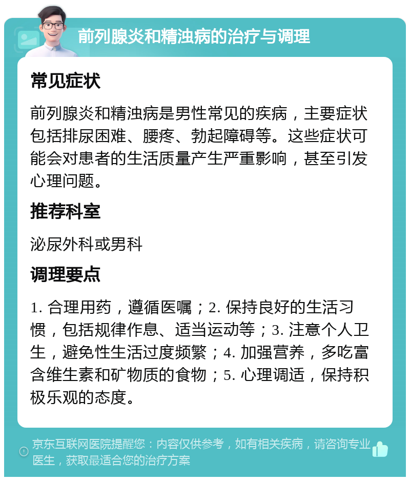 前列腺炎和精浊病的治疗与调理 常见症状 前列腺炎和精浊病是男性常见的疾病，主要症状包括排尿困难、腰疼、勃起障碍等。这些症状可能会对患者的生活质量产生严重影响，甚至引发心理问题。 推荐科室 泌尿外科或男科 调理要点 1. 合理用药，遵循医嘱；2. 保持良好的生活习惯，包括规律作息、适当运动等；3. 注意个人卫生，避免性生活过度频繁；4. 加强营养，多吃富含维生素和矿物质的食物；5. 心理调适，保持积极乐观的态度。