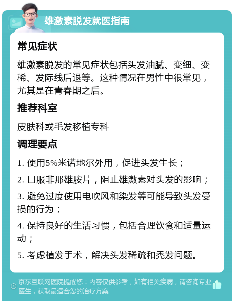 雄激素脱发就医指南 常见症状 雄激素脱发的常见症状包括头发油腻、变细、变稀、发际线后退等。这种情况在男性中很常见，尤其是在青春期之后。 推荐科室 皮肤科或毛发移植专科 调理要点 1. 使用5%米诺地尔外用，促进头发生长； 2. 口服非那雄胺片，阻止雄激素对头发的影响； 3. 避免过度使用电吹风和染发等可能导致头发受损的行为； 4. 保持良好的生活习惯，包括合理饮食和适量运动； 5. 考虑植发手术，解决头发稀疏和秃发问题。