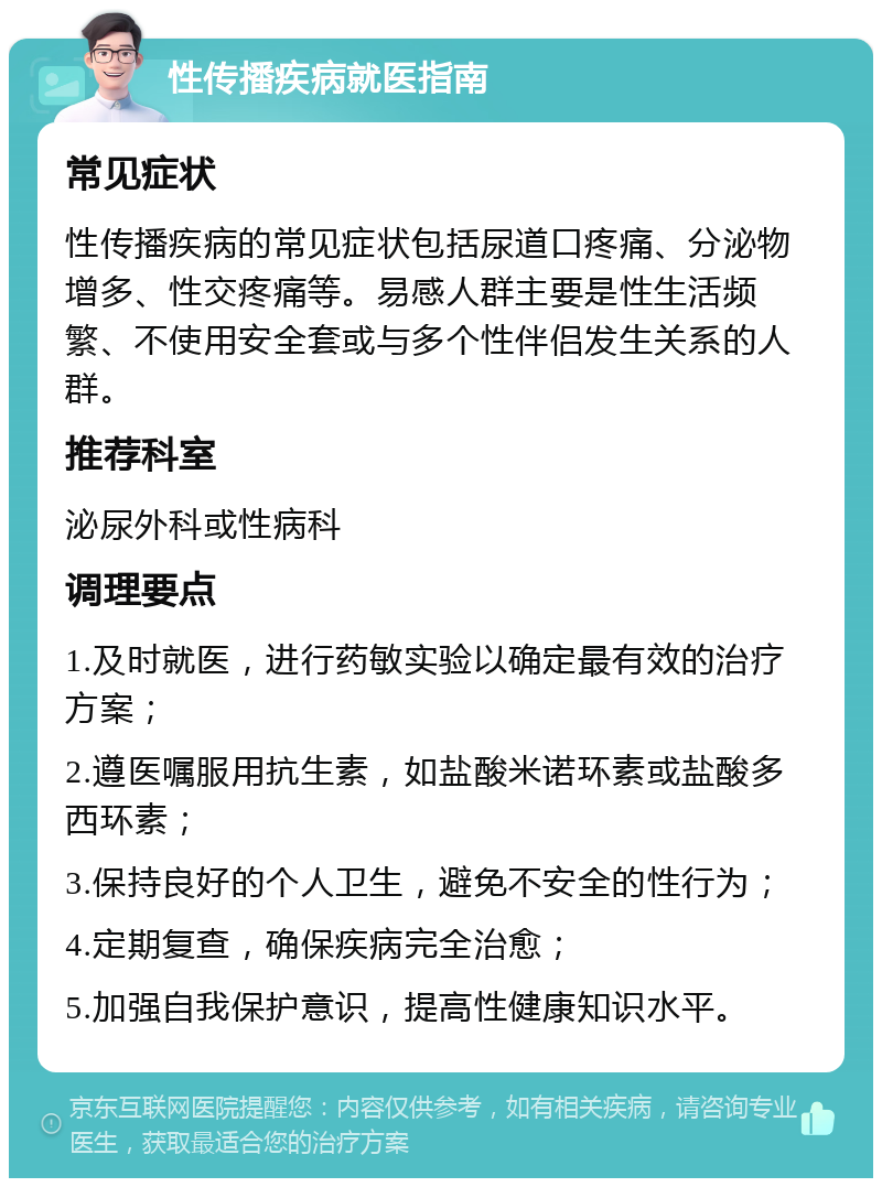 性传播疾病就医指南 常见症状 性传播疾病的常见症状包括尿道口疼痛、分泌物增多、性交疼痛等。易感人群主要是性生活频繁、不使用安全套或与多个性伴侣发生关系的人群。 推荐科室 泌尿外科或性病科 调理要点 1.及时就医，进行药敏实验以确定最有效的治疗方案； 2.遵医嘱服用抗生素，如盐酸米诺环素或盐酸多西环素； 3.保持良好的个人卫生，避免不安全的性行为； 4.定期复查，确保疾病完全治愈； 5.加强自我保护意识，提高性健康知识水平。