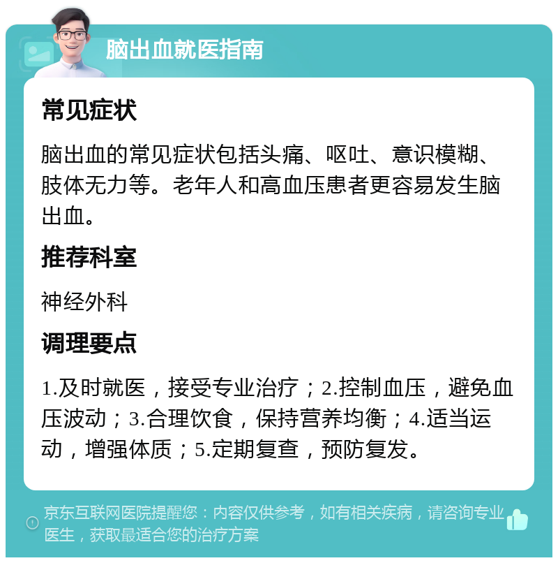 脑出血就医指南 常见症状 脑出血的常见症状包括头痛、呕吐、意识模糊、肢体无力等。老年人和高血压患者更容易发生脑出血。 推荐科室 神经外科 调理要点 1.及时就医，接受专业治疗；2.控制血压，避免血压波动；3.合理饮食，保持营养均衡；4.适当运动，增强体质；5.定期复查，预防复发。