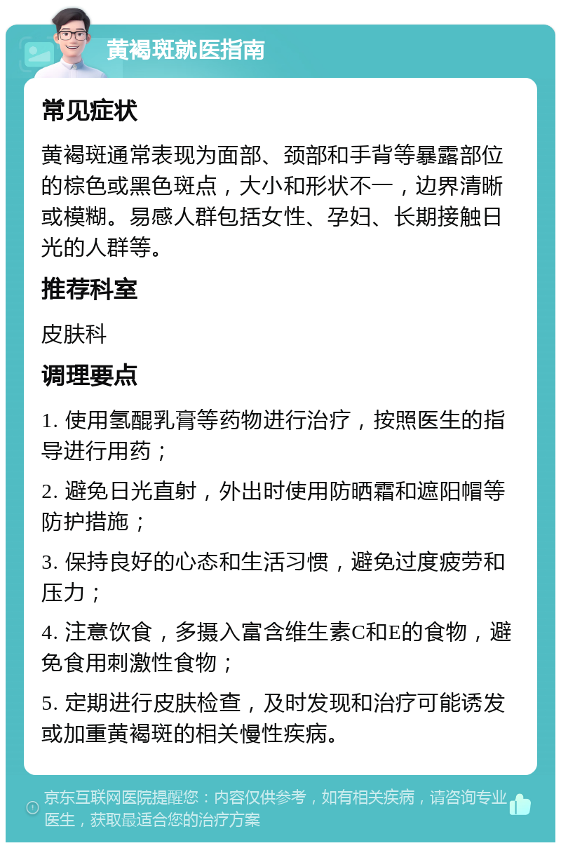 黄褐斑就医指南 常见症状 黄褐斑通常表现为面部、颈部和手背等暴露部位的棕色或黑色斑点，大小和形状不一，边界清晰或模糊。易感人群包括女性、孕妇、长期接触日光的人群等。 推荐科室 皮肤科 调理要点 1. 使用氢醌乳膏等药物进行治疗，按照医生的指导进行用药； 2. 避免日光直射，外出时使用防晒霜和遮阳帽等防护措施； 3. 保持良好的心态和生活习惯，避免过度疲劳和压力； 4. 注意饮食，多摄入富含维生素C和E的食物，避免食用刺激性食物； 5. 定期进行皮肤检查，及时发现和治疗可能诱发或加重黄褐斑的相关慢性疾病。