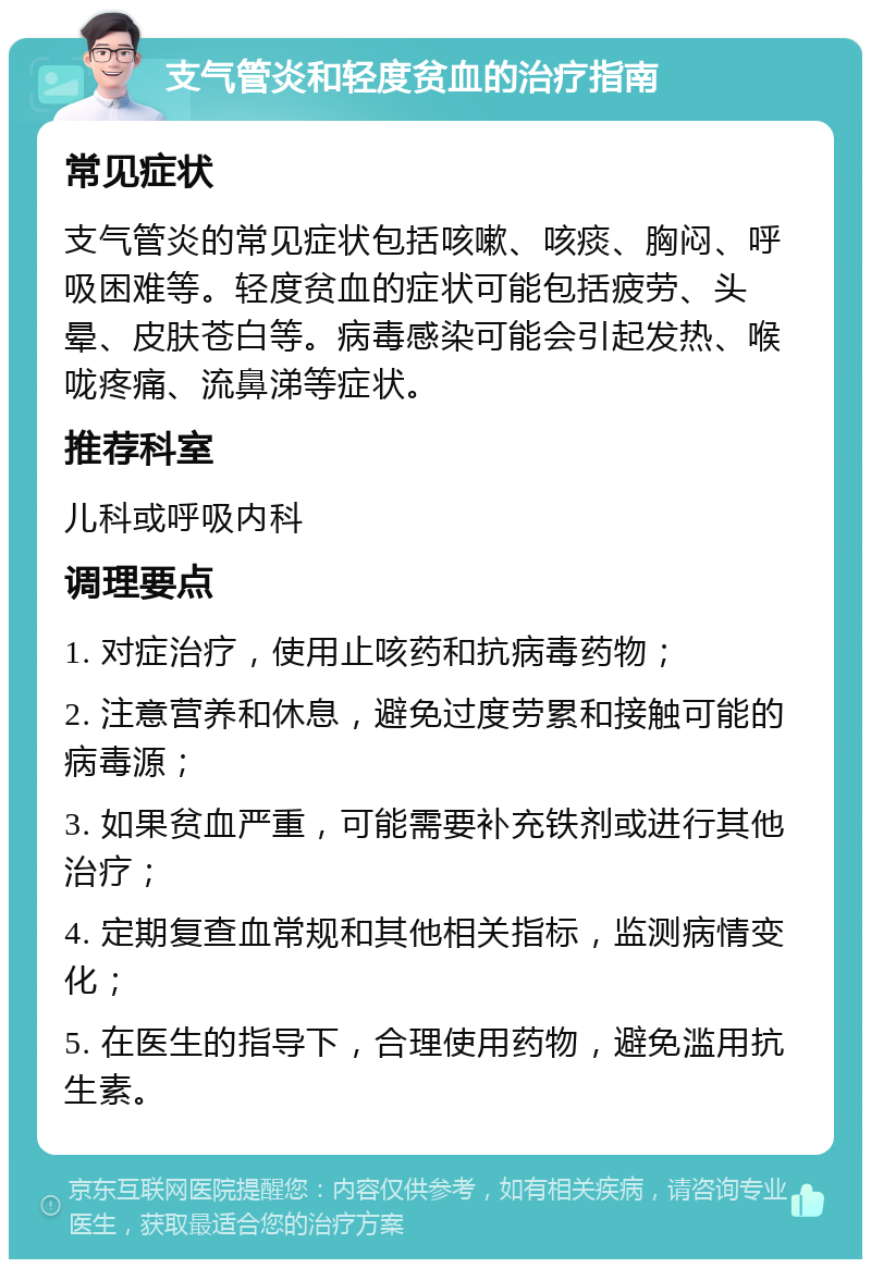 支气管炎和轻度贫血的治疗指南 常见症状 支气管炎的常见症状包括咳嗽、咳痰、胸闷、呼吸困难等。轻度贫血的症状可能包括疲劳、头晕、皮肤苍白等。病毒感染可能会引起发热、喉咙疼痛、流鼻涕等症状。 推荐科室 儿科或呼吸内科 调理要点 1. 对症治疗，使用止咳药和抗病毒药物； 2. 注意营养和休息，避免过度劳累和接触可能的病毒源； 3. 如果贫血严重，可能需要补充铁剂或进行其他治疗； 4. 定期复查血常规和其他相关指标，监测病情变化； 5. 在医生的指导下，合理使用药物，避免滥用抗生素。