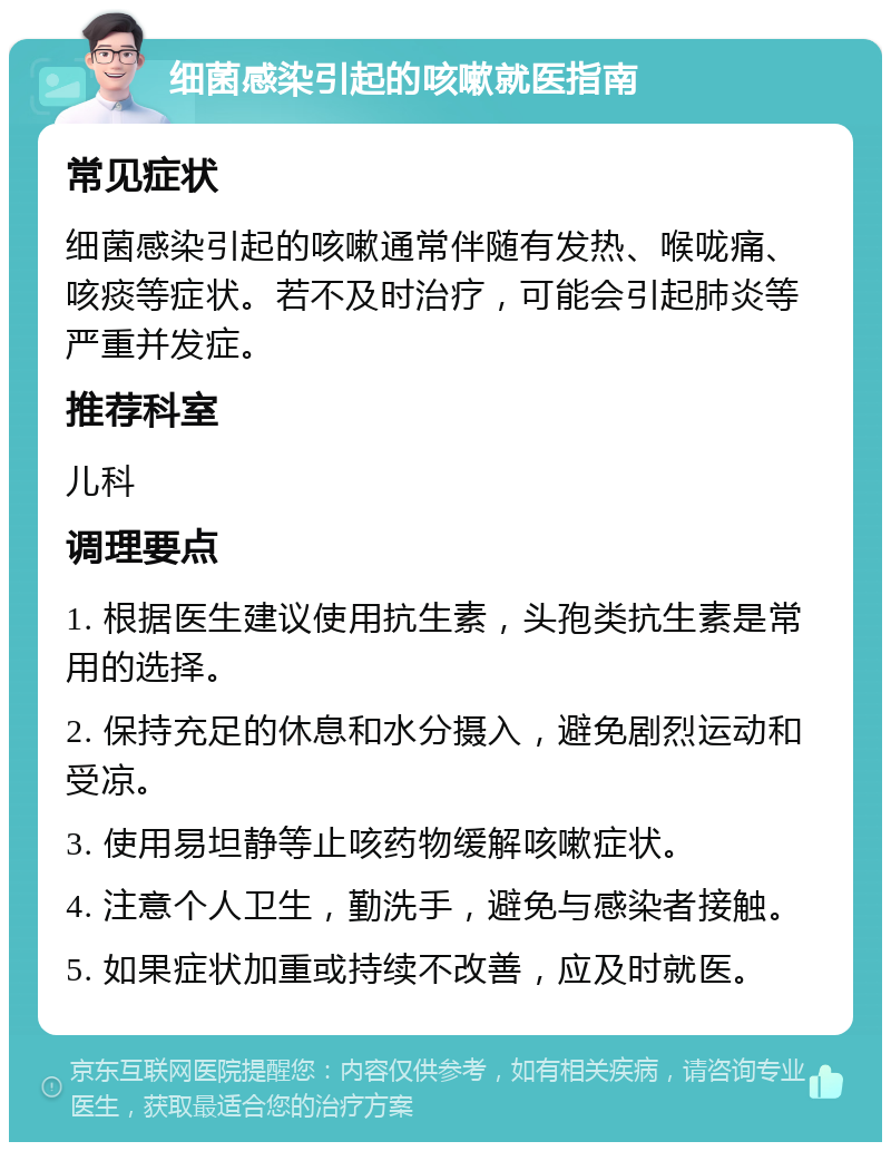 细菌感染引起的咳嗽就医指南 常见症状 细菌感染引起的咳嗽通常伴随有发热、喉咙痛、咳痰等症状。若不及时治疗，可能会引起肺炎等严重并发症。 推荐科室 儿科 调理要点 1. 根据医生建议使用抗生素，头孢类抗生素是常用的选择。 2. 保持充足的休息和水分摄入，避免剧烈运动和受凉。 3. 使用易坦静等止咳药物缓解咳嗽症状。 4. 注意个人卫生，勤洗手，避免与感染者接触。 5. 如果症状加重或持续不改善，应及时就医。