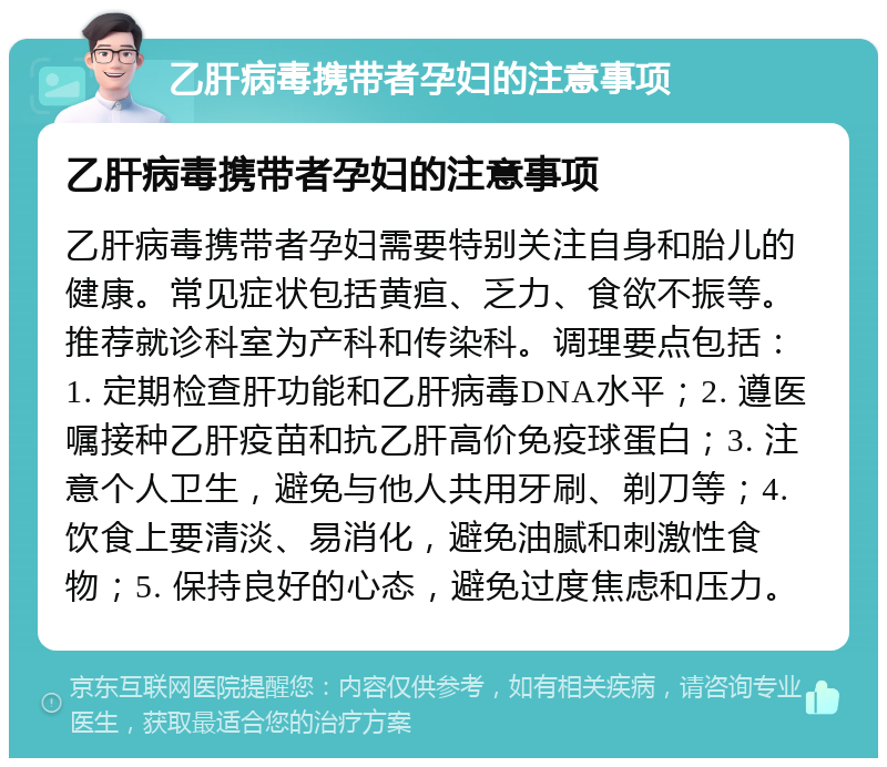 乙肝病毒携带者孕妇的注意事项 乙肝病毒携带者孕妇的注意事项 乙肝病毒携带者孕妇需要特别关注自身和胎儿的健康。常见症状包括黄疸、乏力、食欲不振等。推荐就诊科室为产科和传染科。调理要点包括：1. 定期检查肝功能和乙肝病毒DNA水平；2. 遵医嘱接种乙肝疫苗和抗乙肝高价免疫球蛋白；3. 注意个人卫生，避免与他人共用牙刷、剃刀等；4. 饮食上要清淡、易消化，避免油腻和刺激性食物；5. 保持良好的心态，避免过度焦虑和压力。