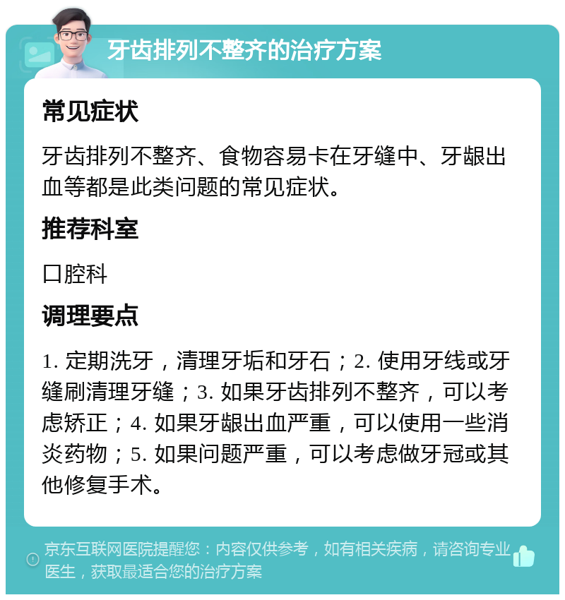 牙齿排列不整齐的治疗方案 常见症状 牙齿排列不整齐、食物容易卡在牙缝中、牙龈出血等都是此类问题的常见症状。 推荐科室 口腔科 调理要点 1. 定期洗牙，清理牙垢和牙石；2. 使用牙线或牙缝刷清理牙缝；3. 如果牙齿排列不整齐，可以考虑矫正；4. 如果牙龈出血严重，可以使用一些消炎药物；5. 如果问题严重，可以考虑做牙冠或其他修复手术。