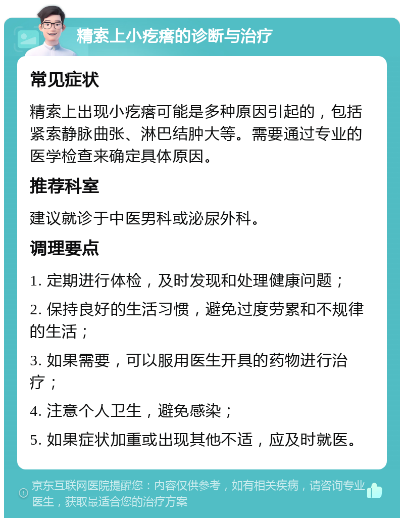 精索上小疙瘩的诊断与治疗 常见症状 精索上出现小疙瘩可能是多种原因引起的，包括紧索静脉曲张、淋巴结肿大等。需要通过专业的医学检查来确定具体原因。 推荐科室 建议就诊于中医男科或泌尿外科。 调理要点 1. 定期进行体检，及时发现和处理健康问题； 2. 保持良好的生活习惯，避免过度劳累和不规律的生活； 3. 如果需要，可以服用医生开具的药物进行治疗； 4. 注意个人卫生，避免感染； 5. 如果症状加重或出现其他不适，应及时就医。