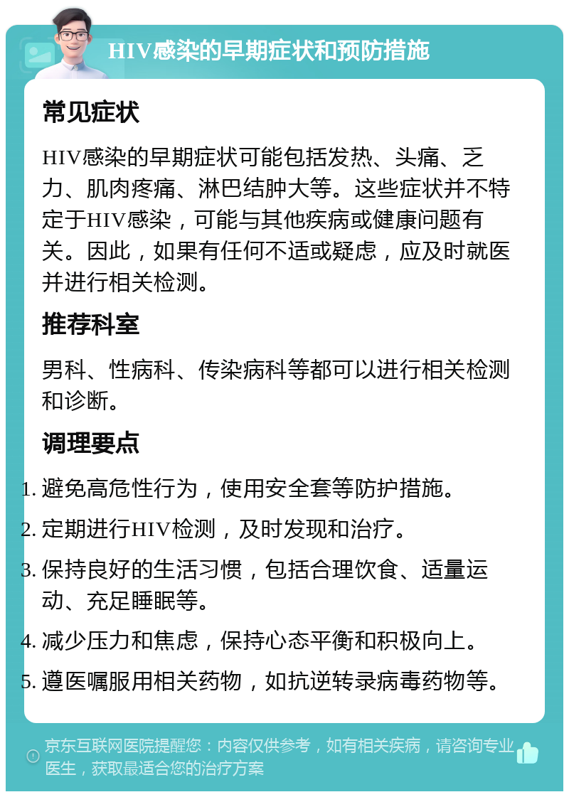 HIV感染的早期症状和预防措施 常见症状 HIV感染的早期症状可能包括发热、头痛、乏力、肌肉疼痛、淋巴结肿大等。这些症状并不特定于HIV感染，可能与其他疾病或健康问题有关。因此，如果有任何不适或疑虑，应及时就医并进行相关检测。 推荐科室 男科、性病科、传染病科等都可以进行相关检测和诊断。 调理要点 避免高危性行为，使用安全套等防护措施。 定期进行HIV检测，及时发现和治疗。 保持良好的生活习惯，包括合理饮食、适量运动、充足睡眠等。 减少压力和焦虑，保持心态平衡和积极向上。 遵医嘱服用相关药物，如抗逆转录病毒药物等。