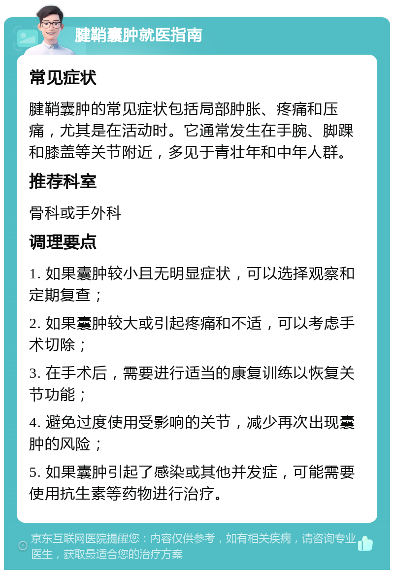 腱鞘囊肿就医指南 常见症状 腱鞘囊肿的常见症状包括局部肿胀、疼痛和压痛，尤其是在活动时。它通常发生在手腕、脚踝和膝盖等关节附近，多见于青壮年和中年人群。 推荐科室 骨科或手外科 调理要点 1. 如果囊肿较小且无明显症状，可以选择观察和定期复查； 2. 如果囊肿较大或引起疼痛和不适，可以考虑手术切除； 3. 在手术后，需要进行适当的康复训练以恢复关节功能； 4. 避免过度使用受影响的关节，减少再次出现囊肿的风险； 5. 如果囊肿引起了感染或其他并发症，可能需要使用抗生素等药物进行治疗。