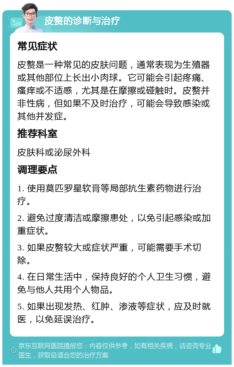 皮赘的诊断与治疗 常见症状 皮赘是一种常见的皮肤问题，通常表现为生殖器或其他部位上长出小肉球。它可能会引起疼痛、瘙痒或不适感，尤其是在摩擦或碰触时。皮赘并非性病，但如果不及时治疗，可能会导致感染或其他并发症。 推荐科室 皮肤科或泌尿外科 调理要点 1. 使用莫匹罗星软膏等局部抗生素药物进行治疗。 2. 避免过度清洁或摩擦患处，以免引起感染或加重症状。 3. 如果皮赘较大或症状严重，可能需要手术切除。 4. 在日常生活中，保持良好的个人卫生习惯，避免与他人共用个人物品。 5. 如果出现发热、红肿、渗液等症状，应及时就医，以免延误治疗。