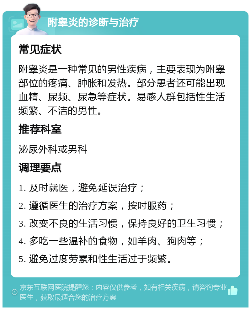 附睾炎的诊断与治疗 常见症状 附睾炎是一种常见的男性疾病，主要表现为附睾部位的疼痛、肿胀和发热。部分患者还可能出现血精、尿频、尿急等症状。易感人群包括性生活频繁、不洁的男性。 推荐科室 泌尿外科或男科 调理要点 1. 及时就医，避免延误治疗； 2. 遵循医生的治疗方案，按时服药； 3. 改变不良的生活习惯，保持良好的卫生习惯； 4. 多吃一些温补的食物，如羊肉、狗肉等； 5. 避免过度劳累和性生活过于频繁。