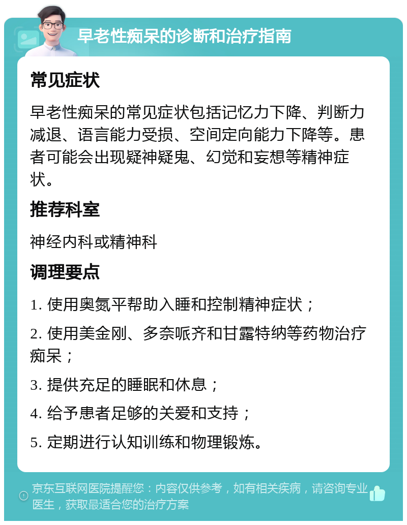 早老性痴呆的诊断和治疗指南 常见症状 早老性痴呆的常见症状包括记忆力下降、判断力减退、语言能力受损、空间定向能力下降等。患者可能会出现疑神疑鬼、幻觉和妄想等精神症状。 推荐科室 神经内科或精神科 调理要点 1. 使用奥氮平帮助入睡和控制精神症状； 2. 使用美金刚、多奈哌齐和甘露特纳等药物治疗痴呆； 3. 提供充足的睡眠和休息； 4. 给予患者足够的关爱和支持； 5. 定期进行认知训练和物理锻炼。