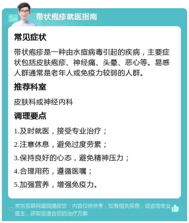 带状疱疹就医指南 常见症状 带状疱疹是一种由水痘病毒引起的疾病，主要症状包括皮肤疱疹、神经痛、头晕、恶心等。易感人群通常是老年人或免疫力较弱的人群。 推荐科室 皮肤科或神经内科 调理要点 1.及时就医，接受专业治疗； 2.注意休息，避免过度劳累； 3.保持良好的心态，避免精神压力； 4.合理用药，遵循医嘱； 5.加强营养，增强免疫力。