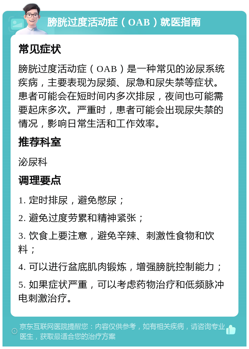 膀胱过度活动症（OAB）就医指南 常见症状 膀胱过度活动症（OAB）是一种常见的泌尿系统疾病，主要表现为尿频、尿急和尿失禁等症状。患者可能会在短时间内多次排尿，夜间也可能需要起床多次。严重时，患者可能会出现尿失禁的情况，影响日常生活和工作效率。 推荐科室 泌尿科 调理要点 1. 定时排尿，避免憋尿； 2. 避免过度劳累和精神紧张； 3. 饮食上要注意，避免辛辣、刺激性食物和饮料； 4. 可以进行盆底肌肉锻炼，增强膀胱控制能力； 5. 如果症状严重，可以考虑药物治疗和低频脉冲电刺激治疗。